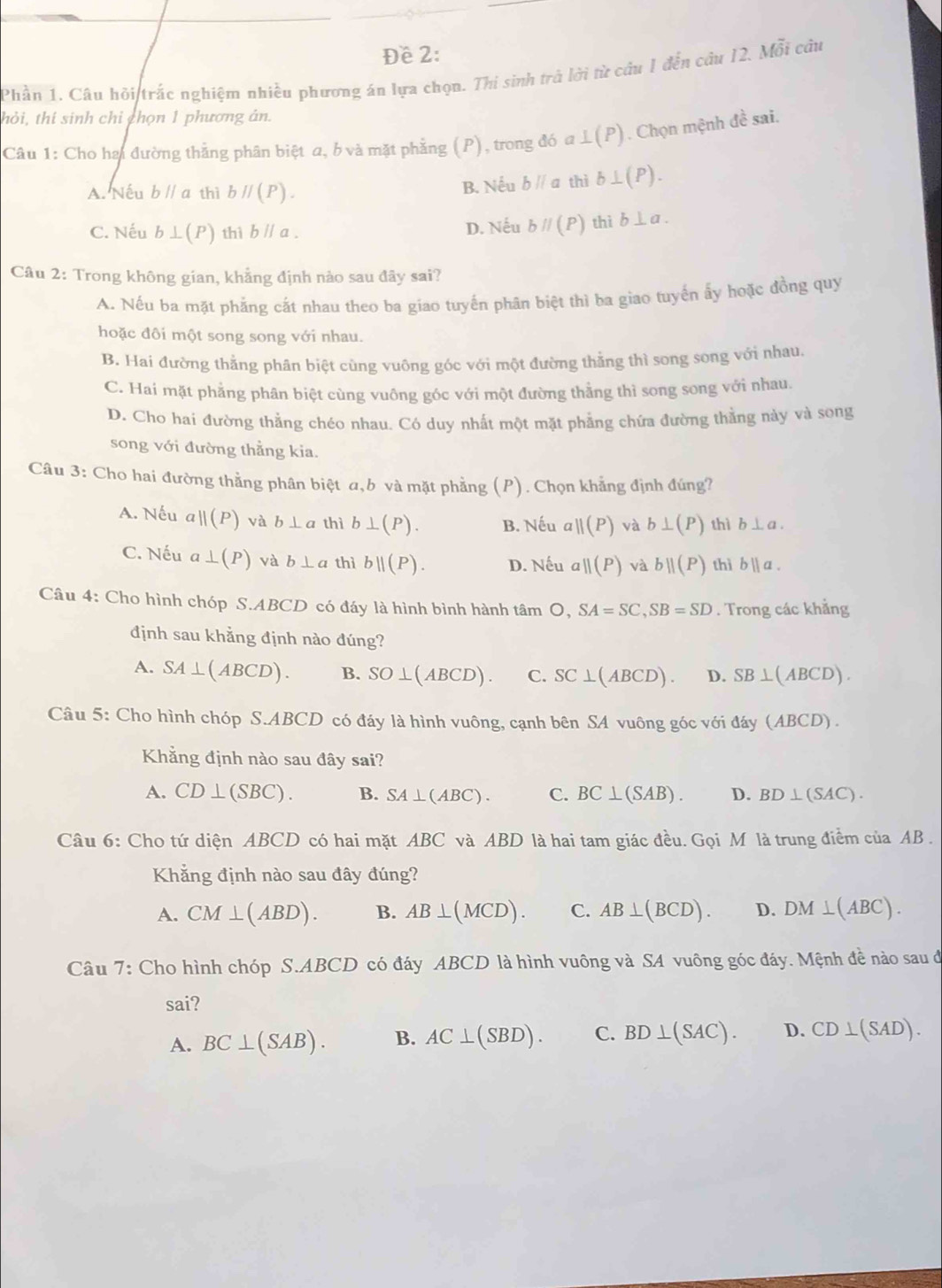 Đề 2:
Phần 1. Câu hồi/trắc nghiệm nhiều phương án lựa chọn. Thi sinh trả lời từ câu 1 đến câu 12. Mỗi câu
thỏi, thi sinh chỉ chọn 1 phương án.
Câu 1: Cho hai đường thắng phân biệt a, b và mặt phẳng (P), trong đó a ⊥ (P). Chọn mệnh đề sai.
A. Nếu bparallel a thì bparallel (P). B. Nếu bparallel a thì b⊥ (P).
C. Nếu b⊥ (P) thì bparallel a D. Nếu bparallel (P) thì b⊥ a.
Câu 2: Trong không gian, khẳng định nào sau đây sai?
A. Nếu ba mặt phẳng cất nhau theo ba giao tuyến phân biệt thì ba giao tuyến ấy hoặc đồng quy
hoặc đôi một song song với nhau.
B. Hai đường thẳng phân biệt cùng vuông góc với một đường thẳng thì song song với nhau.
C. Hai mặt phẳng phân biệt cùng vuông góc với một đường thẳng thì song song với nhau.
D. Cho hai đường thằng chéo nhau. Có duy nhất một mặt phẳng chứa đường thằng này và song
song với đường thẳng kia.
Câu 3: Cho hai đường thằng phân biệt a,b và mặt phẳng (P). Chọn khẳng định đúng?
A. Nếu aparallel (P) và b⊥ a thì b⊥ (P). B. Nếu aparallel (P) và b⊥ (P) thì b⊥ a.
C. Nếu a⊥ (P) và b⊥ a thì bparallel (P). D. Nếu a||(P) và bparallel (P) thì bparallel a.
Câu 4: Cho hình chóp S.ABCD có đáy là hình bình hành tâm O,SA=SC,SB=SD. Trong các khẳng
định sau khằng định nào đúng?
A. SA⊥ (ABCD). B. SO⊥ (ABCD). C. SC⊥ (ABCD). D. SB⊥ (ABCD).
Câu 5: Cho hình chóp S.ABCD có đáy là hình vuông, cạnh bên SA vuông góc với đáy (ABCD).
Khẳng định nào sau đây sai?
A. CD⊥ (SBC). B. SA⊥ (ABC). C. BC⊥ (SAB). D. BD⊥ (SAC).
Câu 6: Cho tứ diện ABCD có hai mặt ABC và ABD là hai tam giác đều. Gọi M là trung điểm của AB .
Khẳng định nào sau đây đúng?
A. CM⊥ (ABD). B. AB⊥ (MCD). C. AB⊥ (BCD). D. DM⊥ (ABC).
Câu 7: Cho hình chóp S.ABCD có đáy ABCD là hình vuông và SA vuông góc đáy. Mệnh đề nào sau đi
sai?
A. BC⊥ (SAB). B. AC⊥ (SBD). C. BD⊥ (SAC). D. CD⊥ (SAD).