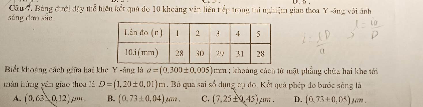 6 .
Câu 7. Bảng dưới đây thể hiện kết quả đo 10 khoảng vân liên tiếp trong thí nghiệm giao thoa Y -âng với ánh
sáng đơn sắc.
Biết khoảng cách giữa hai khe Y -âng là a=(0,300± 0,005)mm; khoảng cách từ mặt phẳng chứa hai khe tới
màn hứng yân giao thoa là D=(1,20± 0,01)m. Bỏ qua sai số dụng cụ đo. Kết qua phép đo bước sóng là
A. (0,63± 0,12)mu m. B. (0.73± 0,04)mu m. C. (7,25± 0,45)mu m. D. (0,73± 0,05)mu m.