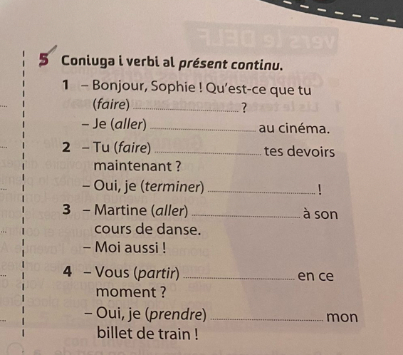 Coniuga i verbi al présent continu. 
1 - Bonjour, Sophie ! Qu’est-ce que tu 
(faire)_ ? 
- Je (aller) _au cinéma. 
2 - Tu (faire) _tes devoirs 
maintenant ? 
- Oui, je (terminer) _! 
3 - Martine (aller) _à son 
cours de danse. 
- Moi aussi ! 
4 - Vous (partir) _en ce 
moment ? 
- Oui, je (prendre)_ mon 
billet de train !