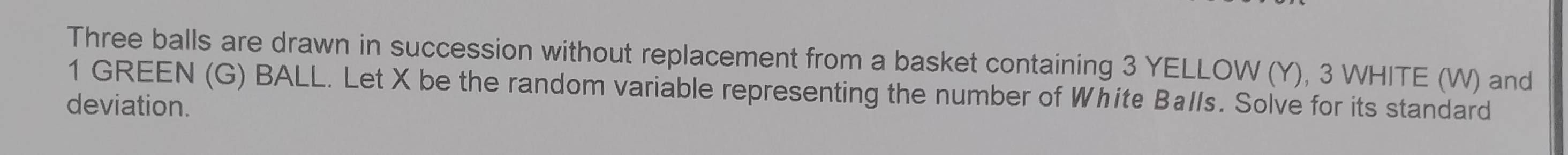Three balls are drawn in succession without replacement from a basket containing 3 YELLOW (Y), 3 WHITE (W) and
1 GREEN (G) BALL. Let X be the random variable representing the number of White Balls. Solve for its standard 
deviation.