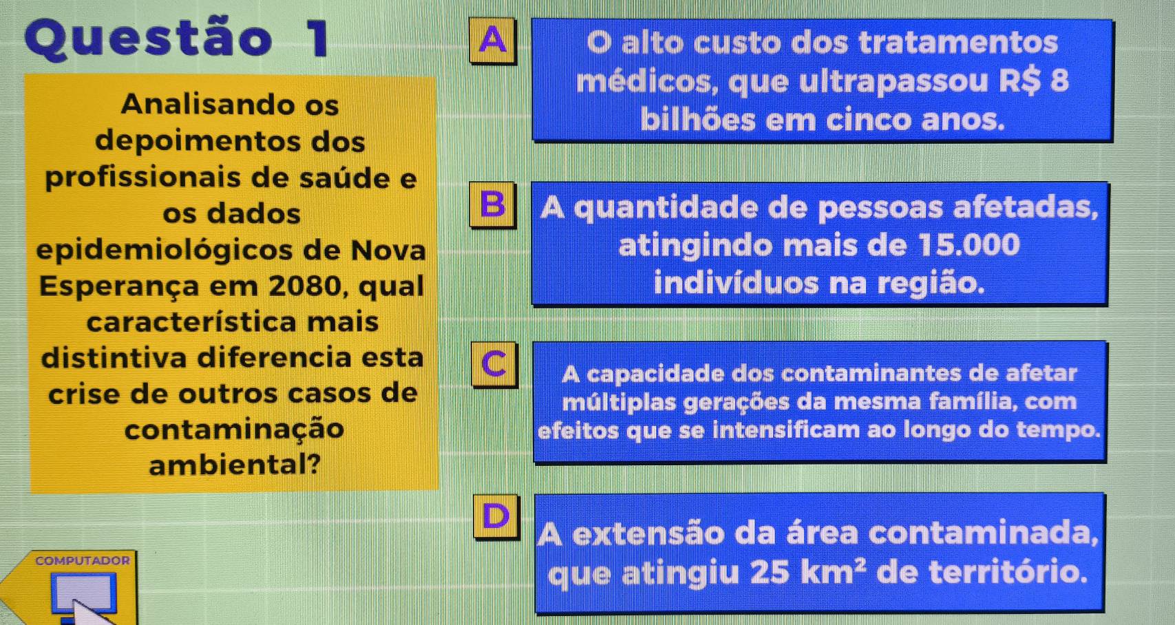 O alto custo dos tratamentos
A
médicos, que ultrapassou R $ 8
Analisando os
bilhões em cinco anos.
depoimentos dos
profissionais de saúde e
B
os dados A quantidade de pessoas afetadas,
epidemiológicos de Nova atingindo mais de 15.000
Esperança em 2080, qual indivíduos na região.
característica mais
distintiva diferencia esta C A capacidade dos contaminantes de afetar
crise de outros casos de
múltiplas gerações da mesma família, com
contaminação efeitos que se intensificam ao longo do tempo.
ambiental?
A extensão da área contaminada,
COMPUTADOR
que atingiu 25km^2 de território.