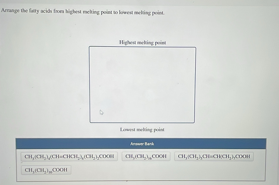 Arrange the fatty acids from highest melting point to lowest melting point.
Lowest melting point
Answer Bank
CH_3(CH_2)_4(CH=CHCH_2)_4(CH_2)_2COOH CH_3(CH_2)_16COOH CH_3(CH_2)_5CH=CH(CH_2)_7COOH
CH_3(CH_2)_10COOH