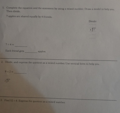 Complete the equation and the statement by using a mixed number. Draw a model to help you. 
Then divide.
7 apples are shared equally by 4 friends. 
Divide: 
4  7
_
7+4=
Each friend gets _apples. 
2. Divide, and express the quotient as a mixed number. Use vertical form to help you.
9+2=
_
beginarrayr 2encloselongdiv 9endarray
3. Find 52/ 6. Express the quotient as a mixed number