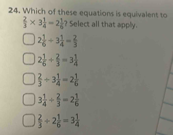 Which of these equations is equivalent to
 2/3 * 3 1/4 =2 1/6  ? Select all that apply.
2 1/6 / 3 1/4 = 2/3 
2 1/6 /  2/3 =3 1/4 
 2/3 / 3 1/4 =2 1/6 
3 1/4 /  2/3 =2 1/6 
 2/3 / 2 1/6 =3 1/4 