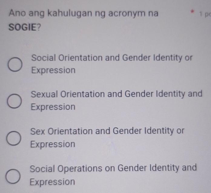 Ano ang kahulugan ng acronym na 1 p
SOGIE?
Social Orientation and Gender Identity or
Expression
Sexual Orientation and Gender Identity and
Expression
Sex Orientation and Gender Identity or
Expression
Social Operations on Gender Identity and
Expression