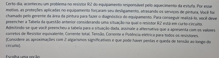 Certo dia, aconteceu um problema no resistor R2 do equipamento responsável pelo aquecimento da estufa. Por esse 
motivo, as proteções aplicadas no equipamento forçaram seu desligamento, atrasando os serviços de pintura, Você foi 
chamado pelo gerente da área da pintura para fazer o diagnóstico do equipamento. Para conseguir realizá-lo, você deve 
preencher a Tabela da questão anterior considerando uma situação na qual o resistor R2 está em curto-circuito. 
Admitindo-se que você preencheu a tabela para a situação dada, assinale a alternativa que a apresenta com os valores 
corretos de Resistor equivalente, Corrente total, Tensão, Corrente e Potência elétrica para todos os resistores. 
(Considere as aproximações com 2 algarismos significativos e que pode haver perdas e queda de tensão ao longo do 
circuito). 
Escolha uma ooção: