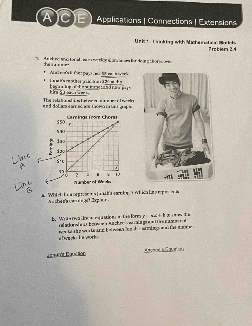 CE Applications | Connections | Extensions
Unit 1: Thinking with Mathematical Models
Problem 2.4
1. Anchee and Jonah earn weekly allowances for doing chores over
the summer.
Anchee’s father pays her $5 each week.
Jonah's mother paid him $20 at the
beginning of the summer and now pays
him $3 each week.
The relationships between number of weeks
and dollars earned are shown in this graph.
a. Which line represents Jonah’s earnings? Which line represents
Anchee's earnings? Explain.
b. Write two linear equations in the form y=mx+b to show the
relationships between Anchee’s earnings and the number of
weeks she works and between Jonah’s earnings and the number
of weeks he works.
Jonah's Equation Anchee's Equation