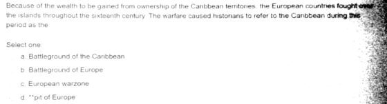 Because of the wealth to be gained from ownership of the Caribbean territories, the European countries fought ovet
the islands throughout the sixteenth century. The warfare caused historians to refer to the Canbbean during this
period as the
Select one
a. Battleground of the Caribbean
b. Battleground of Europe
c. European warzone
d **pit of Europe