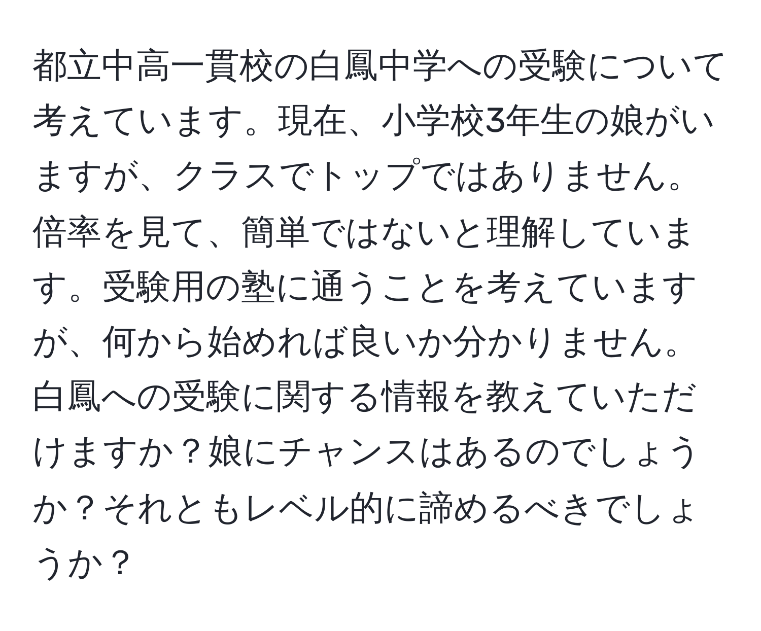 都立中高一貫校の白鳳中学への受験について考えています。現在、小学校3年生の娘がいますが、クラスでトップではありません。倍率を見て、簡単ではないと理解しています。受験用の塾に通うことを考えていますが、何から始めれば良いか分かりません。白鳳への受験に関する情報を教えていただけますか？娘にチャンスはあるのでしょうか？それともレベル的に諦めるべきでしょうか？