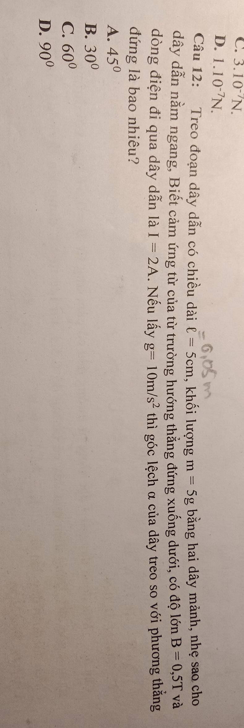C. 3.10^(-7)N.
D. 1.10^(-7)N. 
Câu 12: Treo đoạn dây dẫn có chiều dài ell =5cm , khối lượng m=5g bằng hai dây mảnh, nhẹ sao cho
dây dẫn nằm ngang, Biết cảm ứng từ của từ trường hướng thẳng đứng xuống dưới, có độ lớn B=0,5T và
dòng điện đi qua dây dẫn là I=2A. Nếu lấy g=10m/s^2 thì góc lệch α của dây treo so với phương thẳng
đứng là bao nhiêu?
A. 45°
B. 30°
C. 60°
D. 90°
