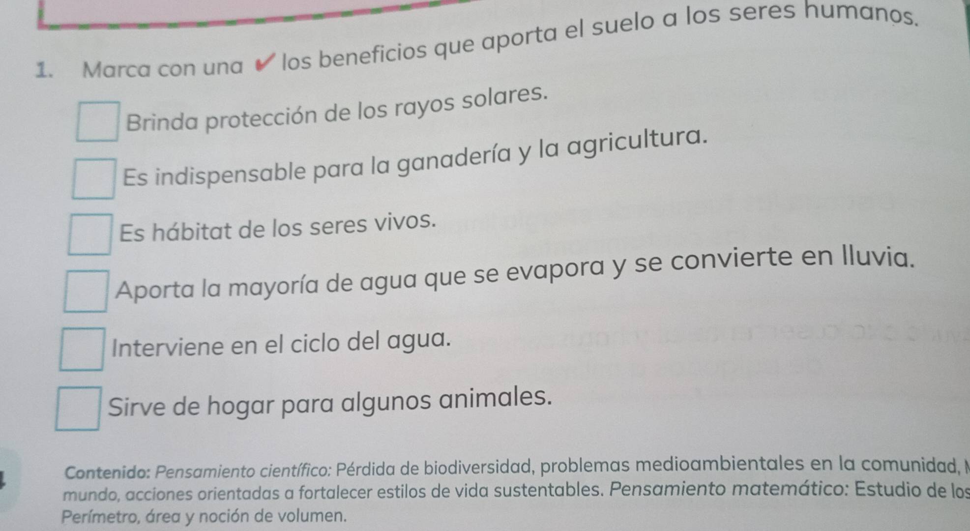 Marca con una ✔ los beneficios que aporta el suelo a los seres humanos.
Brinda protección de los rayos solares.
Es indispensable para la ganadería y la agricultura.
Es hábitat de los seres vivos.
Aporta la mayoría de agua que se evapora y se convierte en Iluvia.
Interviene en el ciclo del agua.
Sirve de hogar para algunos animales.
Contenido: Pensamiento científico: Pérdida de biodiversidad, problemas medioambientales en la comunidad, N
mundo, acciones orientadas a fortalecer estilos de vida sustentables. Pensamiento matemático: Estudio de los
Perímetro, área y noción de volumen.