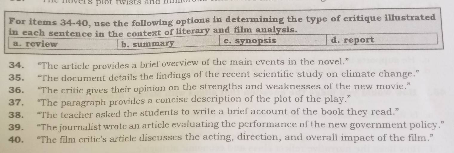 hovers plot twists and num 
For items 34-40, use the following options in determining the type of critique illustrated
in each sentence in the context of literary and film analysis.
a. review b. summary c. synopsis d. report
34. “The article provides a brief overview of the main events in the novel.”
35. “The document details the findings of the recent scientific study on climate change.”
36. “The critic gives their opinion on the strengths and weaknesses of the new movie.”
37. “The paragraph provides a concise description of the plot of the play.”
38. “The teacher asked the students to write a brief account of the book they read.”
39. “The journalist wrote an article evaluating the performance of the new government policy.”
40. “The film critic's article discusses the acting, direction, and overall impact of the film.”