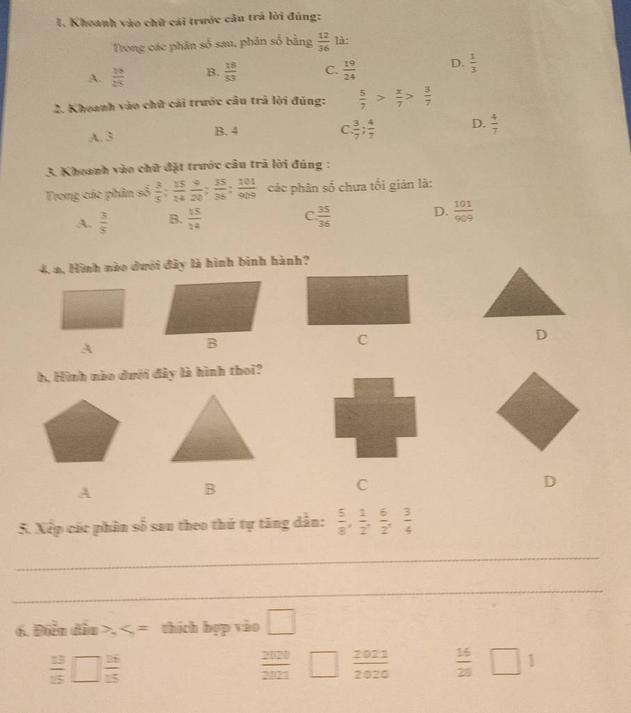 Khoanh vào chữ cái trước câu trả lời đúng:
Trong các phân số sau, phân số bằng  12/36  là:
B.  18/53 
A.  18/25  C.  19/24 
D.  1/3 
2. Khoanh vào chữ cái trước câu trả lời đúng:  5/7 > x/7 > 3/7 
D.
A. 3 B. 4
C.  3/7 ;  4/7   4/7 
3. Khoanh vào chữ đặt trước câu trả lời đúng :
Trong các phân số  3/5 ;  15/14  9/20 ;  35/36 ;  101/909  các phân số chưa tối giản là:
A.  3/5  B.  15/14   35/36  D.  101/909 
C.
4, a, Hình nào dưới đây là hình bình hành?
A
C
D
b. Hình nào dưới đây là hình thoi?
A
B
C
D
5. Xếp các phân số sau theo thứ tự tăng dẫn:  5/8 ,  1/2 ,  6/2 ,  3/4 
_
_
6. Diễn dẫu >, thích hợp vào □
 13/15 □  26/15 
 2020/2021    2021/2020   16/20  □ 1