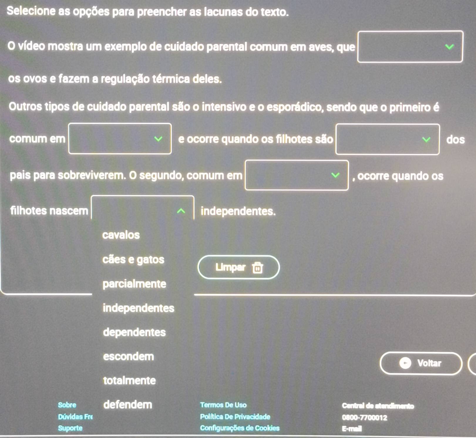 Selecione as opções para preencher as lacunas do texto.
O vídeo mostra um exemplo de cuidado parental comum em aves, que
os ovos e fazem a regulação térmica deles.
Outros tipos de cuidado parental são o intensivo e o esporádico, sendo que o primeiro é
comum em e ocorre quando os filhotes são dos
pais para sobreviverem. O segundo, comum em , ocorre quando os
filhotes nascem independentes.
cavalos
cães e gatos
Limpar
parcialmente
independentes
dependentes
escondem
Voltar
totalmente
Sobre defendem Termos De Uso Central de stendimento
Dúvidas Fre Política De Privacidade 0800-7700012
Suporte Configurações de Cookies E-mail