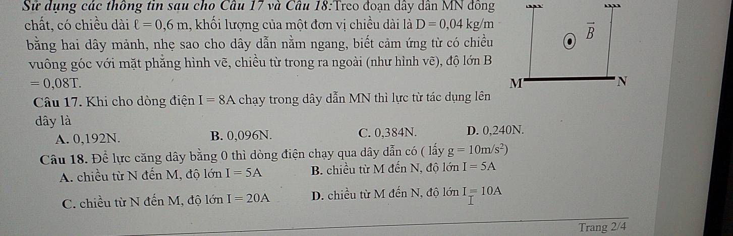 Sử dụng các thông tin sau cho Câu 17 và Câu 18:Treo đoạn dây dân MN đông
chất, có chiều dài ell =0,6m 1, khối lượng của một đơn vị chiều dài là D=0,04kg /m
bằng hai dây mảnh, nhẹ sao cho dây dẫn nằm ngang, biết cảm ứng từ có chiều
vuông góc với mặt phẳng hình vẽ, chiều từ trong ra ngoài (như hình vẽ), độ lớn B
=0,08T.
Câu 17. Khi cho dòng điện I=8A chạy trong dây dẫn MN thì lực từ tác dụng lên
dây là
A. 0,192N. B. 0,096N. C. 0,384N. D. 0,240N.
Câu 18. Để lực căng dây bằng 0 thì dòng điện chạy qua dây dẫn có ( lấy g=10m/s^2)
A. chiều từ N đến M, độ lớn I=5A B. chiều từ M đến N, độ lớn I=5A
C. chiều từ N đến M, độ lớn I=20A D. chiều từ M đến N, độ lớn I=10A
Trang 2/4