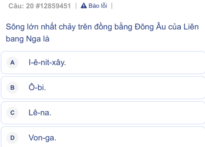 20 #12859451 | a Báo lỗi
Sông lớn nhất chảy trên đồng bằng Đông Âu của Liên
bang Nga là
A l-ê-nit-xây.
B Ô-bi.
cLê-na.
D Von-ga.