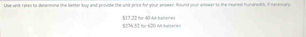 Use unit rates to determine the better buy and provide the unit price for your answer. Round your answer to the nearest hundredth, if necessary.
$17.22 for 40 AA batteries
$276.52 for 620 AA batteries