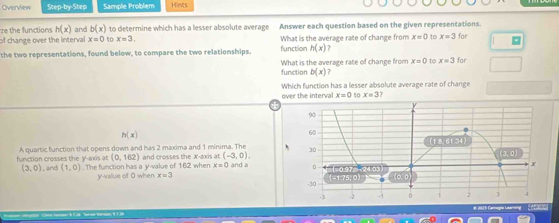 Overview Step-by-Step Sample Problem Hints
ze the functions h(x) and b(x) to determine which has a lesser absolute average Answer each question based on the given representations.
of change over the interval x=0 to x=3. What is the average rate of change from x=0 to x=3 for
the two representations, found below, to compare the two relationships. function h(x) ?
What is the average rate of change from x=0 to x=3 for
function b(x) ?
Which function has a lesser absolute average rate of change
over the interval x=0 to x=3 ?
h(x)
A quartic function that opens down and has 2 maxima and 1 minima. The
function crosses the y-axis at (0,162) and crosses the X-axis at (-3,0),
(3,0) , and (1,0). The function has a y-value of 162 when x=0 and a
y-value of O when x=3
* ptbl : Clans Verson: 5.7.26 Server Version; 9.7.25 10 2023 Carnegie Learning EA