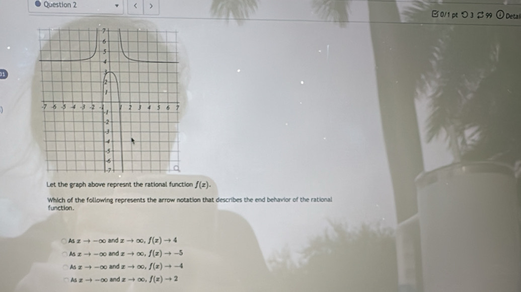 < > B 0/1pt つ 3 % 99 Detai
1
Let the graph above represnt the rational function f(x). 
Which of the following represents the arrow notation that describes the end behavior of the rational
function.
As xto -∈fty and xto ∈fty , f(x)to 4
As xto -∈fty and xto ∈fty , f(x)to -5
As xto -∈fty and xto ∈fty , f(x)to -4
As xto -∈fty and xto ∈fty , f(x)to 2