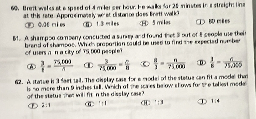 Brett walks at a speed of 4 miles per hour. He walks for 20 minutes in a straight line
at this rate. Approximately what distance does Brett walk?
0.06 miles ⑥ 1.3 miles ⑧ 5 miles 80 miles
61. A shampoo company conducted a survey and found that 3 out of 8 people use their
brand of shampoo. Which proportion could be used to find the expected number
of users n in a city of 75,000 people?
A  3/8 = (75,000)/n  ③  3/75,000 = n/8  C  8/3 = n/75,000  D  3/8 = n/75,000 
62. A statue is 3 feet tall. The display case for a model of the statue can fit a model that
is no more than 9 inches tall. Which of the scales below allows for the tallest model
of the statue that will fit in the display case?
1:4
2:1
⑥ 1:1
H 1:3