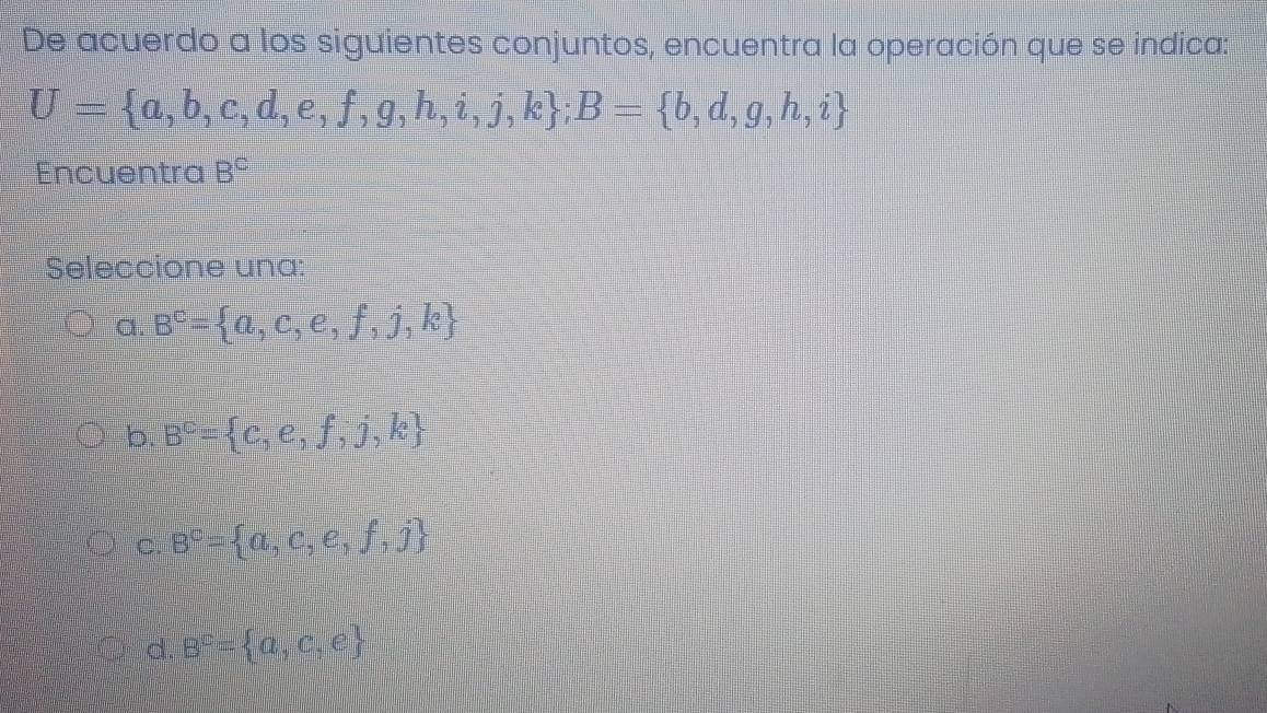 De acuerdo a los siguientes conjuntos, encuentra la operación que se indica:
U= a,b,c,d,e,f,g,h,i,j,k; B= b,d,g,h,i
Encuentra B^C
Seleccione una:
C 1 B^c= a,c,e,f,j,k
b. B^c= c,e,f,j,k
c. B^c= a,c,e,f,j
d. B^c= a,c,e