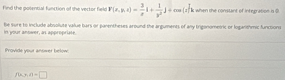 Find the potential function of the vector field F(x,y,z)= 3/x i+ 1/y^2 j+cos (z)k when the constant of integration is (.
Be sure to include absolute value bars or parentheses around the arguments of any trigonometric or logarithmic functions
in your answer, as appropriate.
Provide your answer below:
f(x,y,z)=□