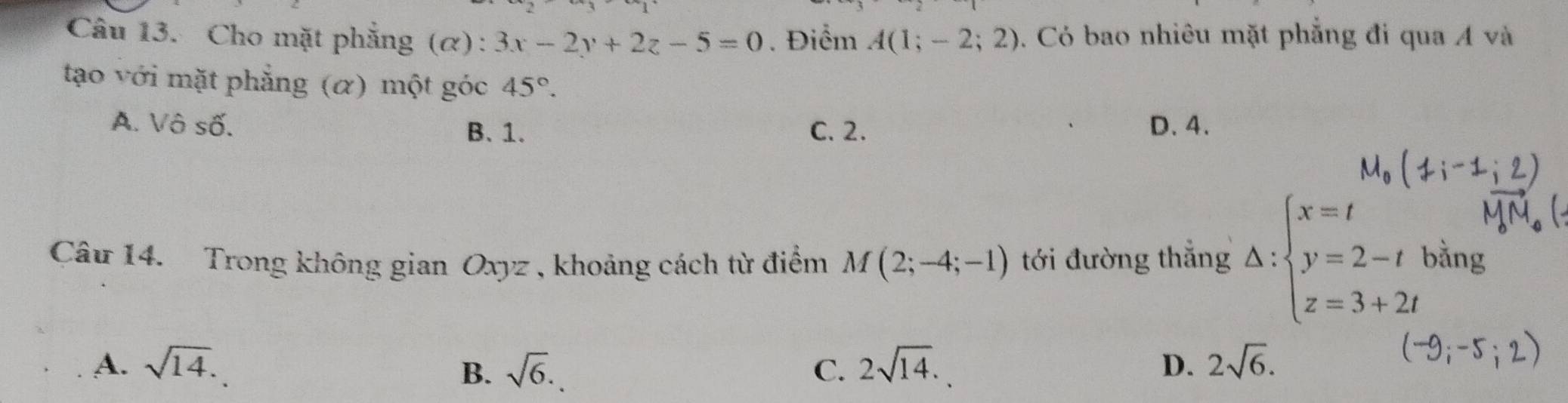 Cho mặt phẳng (α): 3x-2y+2z-5=0. Điểm A(1;-2;2). Có bao nhiêu mặt phẳng đi qua Á và
tạo với mặt phẳng (α) một góc 45°.
A. Vô số. B. 1. C. 2. D. 4.
Câu 14. Trong không gian Oxyz , khoảng cách từ điểm M(2;-4;-1) tới đường thắng Delta :beginarrayl x=t y=2-tbing z=3+2tendarray.
A. sqrt(14). sqrt(6). C. 2sqrt(14). D. 2sqrt(6). 
B.