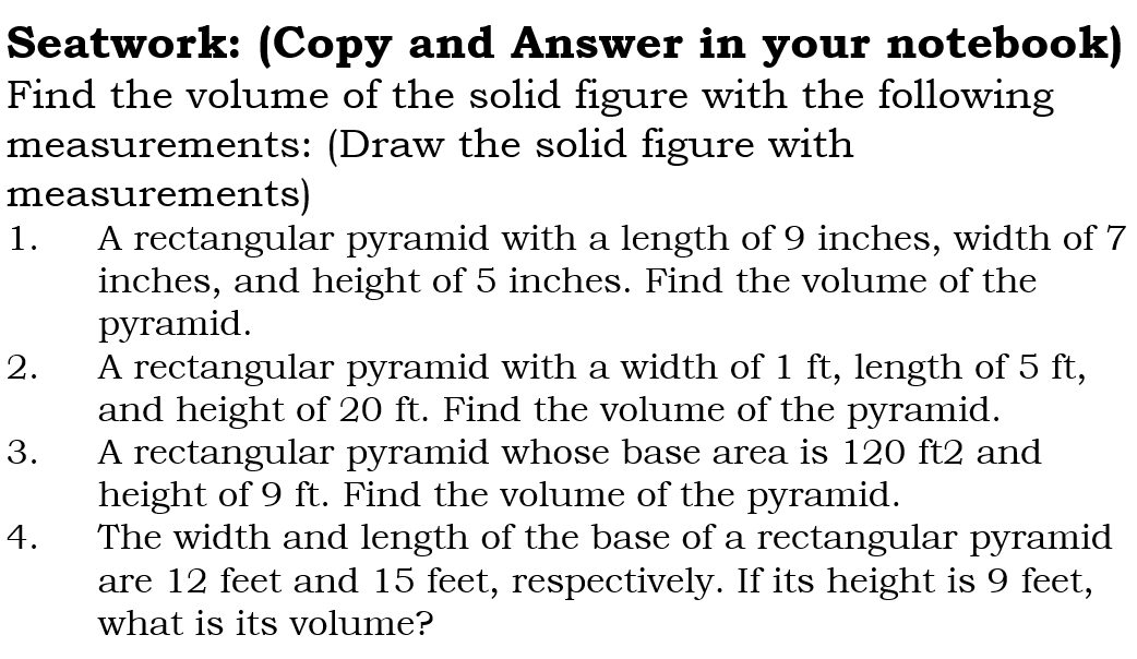 Seatwork: (Copy and Answer in your notebook) 
Find the volume of the solid figure with the following 
measurements: (Draw the solid figure with 
measurements) 
1. A rectangular pyramid with a length of 9 inches, width of 7
inches, and height of 5 inches. Find the volume of the 
pyramid. 
2. A rectangular pyramid with a width of 1 ft, length of 5 ft, 
and height of 20 ft. Find the volume of the pyramid. 
3. A rectangular pyramid whose base area is 120 ft2 and 
height of 9 ft. Find the volume of the pyramid. 
4. The width and length of the base of a rectangular pyramid 
are 12 feet and 15 feet, respectively. If its height is 9 feet, 
what is its volume?