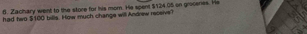 Zachary went to the store for his mom. He spent $124.05 on groceries. He 
had two $100 bills. How much change will Andrew receive?