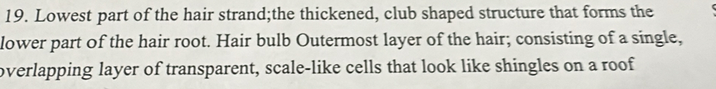 Lowest part of the hair strand;the thickened, club shaped structure that forms the 
lower part of the hair root. Hair bulb Outermost layer of the hair; consisting of a single, 
overlapping layer of transparent, scale-like cells that look like shingles on a roof