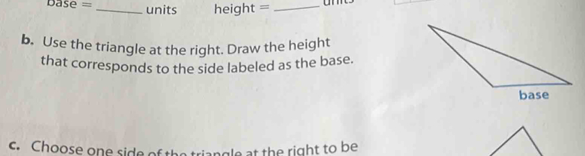 base = _units height =_ 
b. Use the triangle at the right. Draw the height 
that corresponds to the side labeled as the base. 
c. Choose one side of the triangle at the right to be