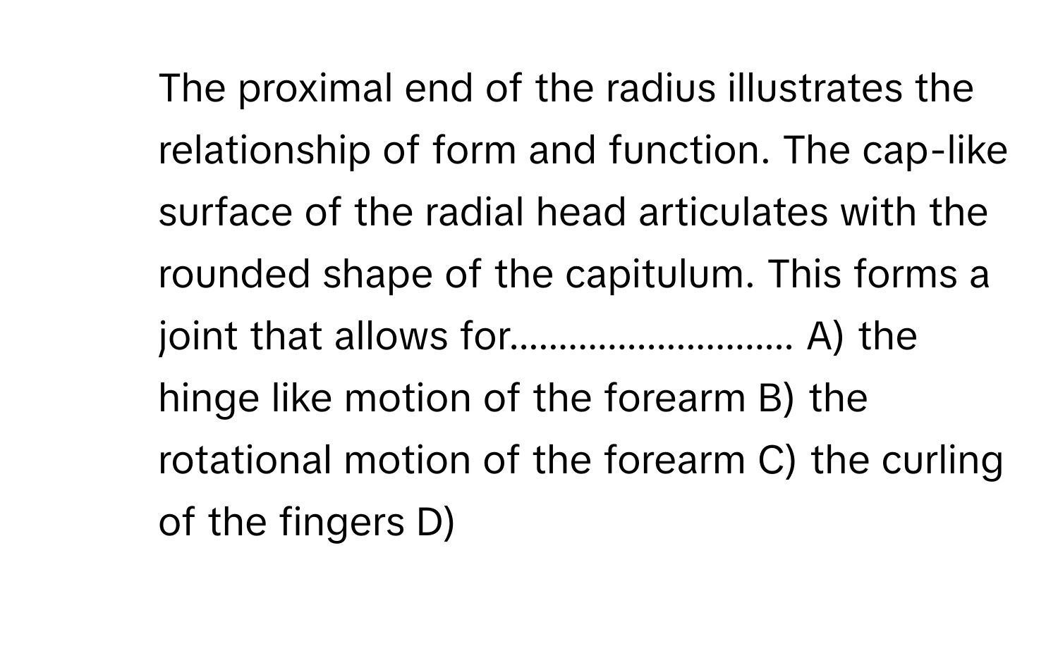 The proximal end of the radius illustrates the relationship of form and function. The cap-like surface of the radial head articulates with the rounded shape of the capitulum. This forms a joint that allows for............................. ﻿A) ﻿the hinge like motion of the forearm B) ﻿the rotational motion of the forearm C) ﻿the curling of the fingers D)