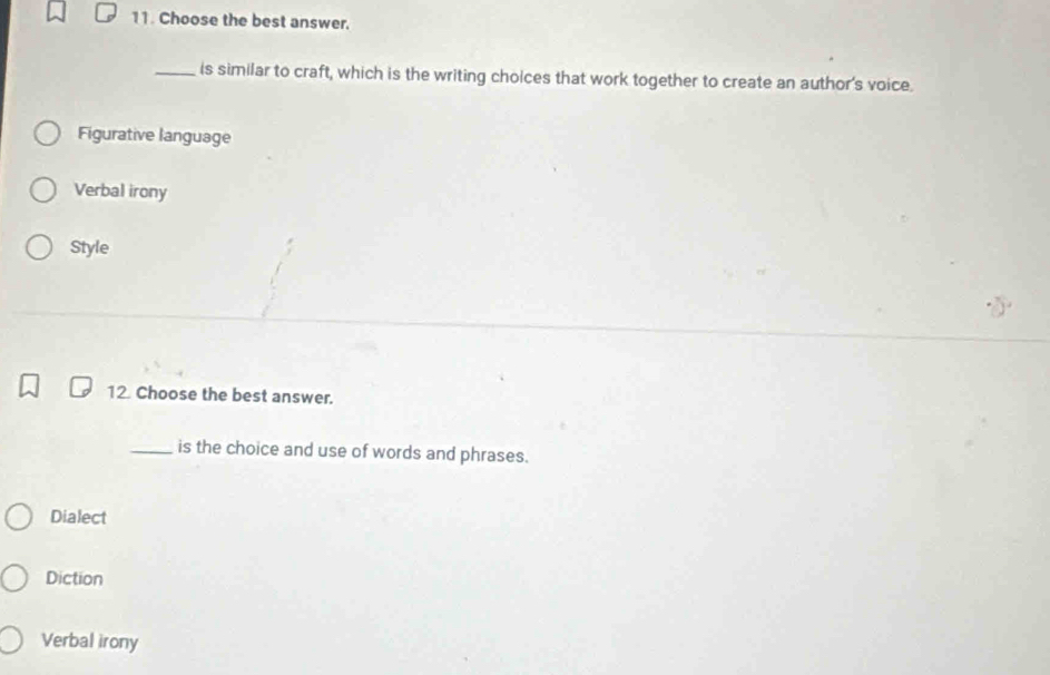 Choose the best answer.
_is similar to craft, which is the writing choices that work together to create an author's voice.
Figurative language
Verbal irony
Style
12 Choose the best answer.
_is the choice and use of words and phrases.
Dialect
Diction
Verbal irony