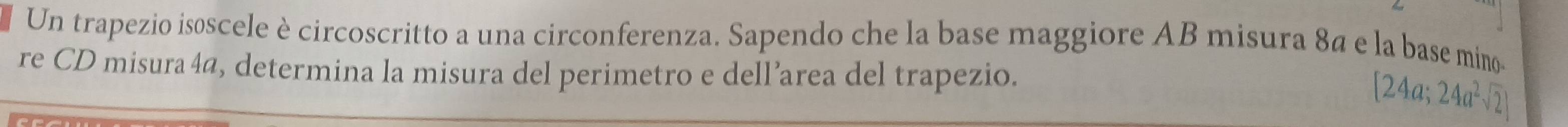 Un trapezio isoscele è circoscritto a una circonferenza. Sapendo che la base maggiore AB misura 8ª e la base mino- 
re CD misura4a, determina la misura del perimetro e dell’area del trapezio.
[24a;24a^2sqrt(2)]