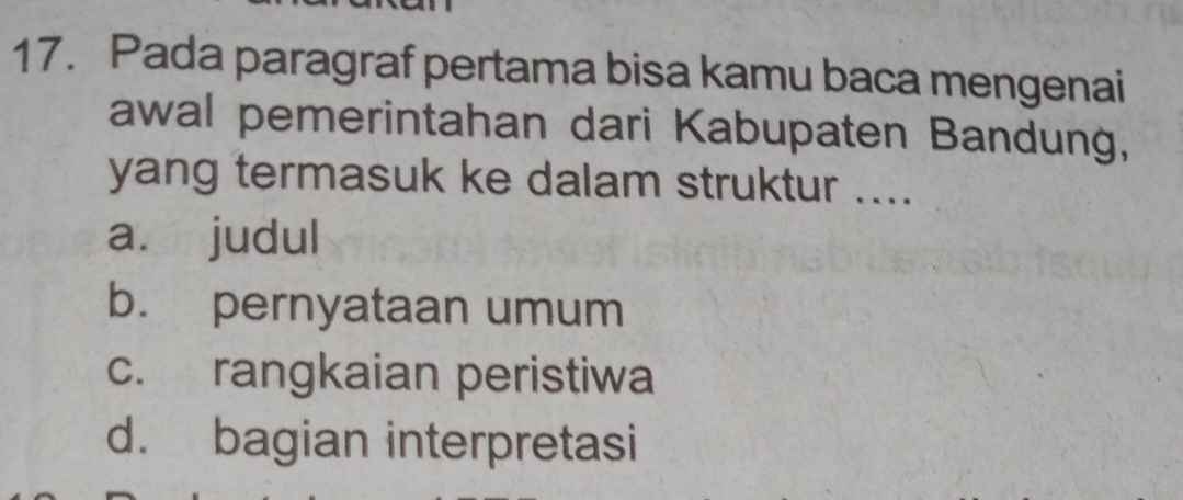 Pada paragraf pertama bisa kamu baca mengenai
awal pemerintahan dari Kabupaten Bandung,
yang termasuk ke dalam struktur ....
a. judul
b. pernyataan umum
c. rangkaian peristiwa
d. bagian interpretasi