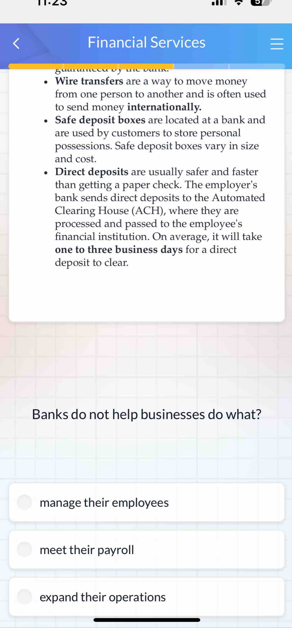 Financial Services
Wire transfers are a way to move money
from one person to another and is often used
to send money internationally.
Safe deposit boxes are located at a bank and
are used by customers to store personal
possessions. Safe deposit boxes vary in size
and cost.
Direct deposits are usually safer and faster
than getting a paper check. The employer's
bank sends direct deposits to the Automated
Clearing House (ACH), where they are
processed and passed to the employee's
financial institution. On average, it will take
one to three business days for a direct
deposit to clear.
Banks do not help businesses do what?
manage their employees
meet their payroll
expand their operations