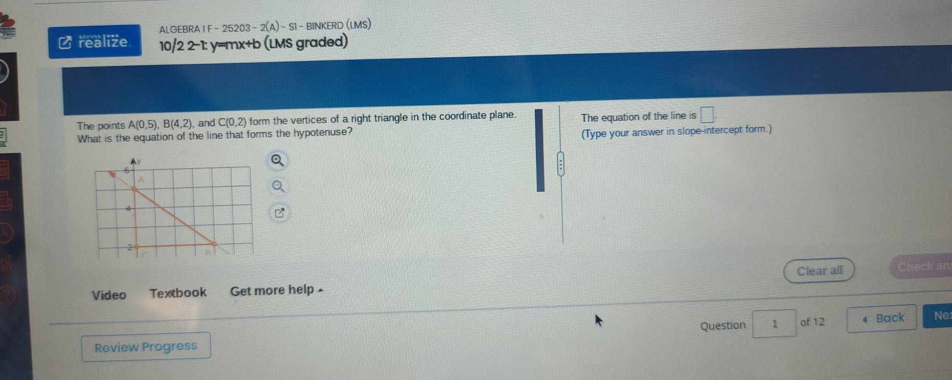 ALGEBRA I F - 25203 - -2(A)-S1- BINKERD (LMS) 
₹ realize 10/2 2-1: y=mx+b (LMS graded) 
The points A(0,5), B(4,2) , and C(0,2) form the vertices of a right triangle in the coordinate plane. 
What is the equation of the line that forms the hypotenuse? The equation of the line is 
(Type your answer in slope-intercept form.) 
Video Textbook Get more help - Clear all 
Check an 
Question 1 of 12 4 Back Ne 
Review Progress
