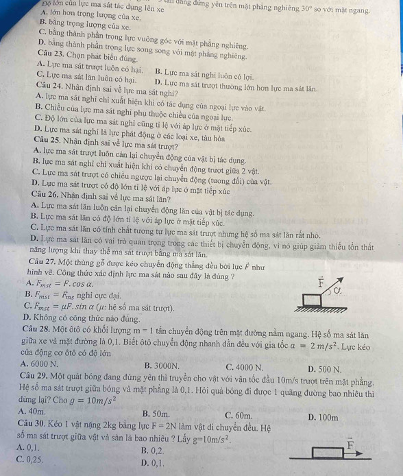 Độ lớn của lực ma sát tác dụng lên xe  ln dang dứng yên trên mặt phẳng nghiêng 30° so với mặt ngang.
A. lớn hơn trọng lượng của xe.
B. bằng trọng lượng của xe.
C. bằng thành phần trọng lực vuông góc với mặt phẳng nghiêng.
D. bằng thành phần trọng lực song song với mặt phẳng nghiêng.
Câu 23. Chọn phát biểu đủng
A. Lực ma sát trượt luôn có hại. B. Lực ma sát nghi luôn có lợi
C. Lực ma sát lãn luôn có hại. D. Lực ma sát trượt thường lớn hơn lực ma sát lăn.
Câu 24. Nhận định sai về lực ma sát nghi?
A. lực ma sát nghi chỉ xuất hiện khi có tác dụng của ngoại lực vào vật.
B. Chiều của lực ma sát nghi phụ thuộc chiều của ngoại lực.
C. Độ lớn của lực ma sát nghỉ cũng tỉ lệ với áp lực ở mặt tiếp xúc.
D. Lực ma sát nghi là lực phát động ở các loại xe, tàu hỏa
Câu 25. Nhận định sai về lực ma sát trượt?
A. lực ma sát trượt luôn cản lại chuyển động của vật bị tác dụng.
B. lực ma sát nghỉ chỉ xuất hiện khi có chuyển động trượt giữa 2 vật.
C. Lực ma sát trượt có chiều ngược lại chuyển động (tương đổi) của vật.
D. Lực ma sát trượt có độ lớn tỉ lệ với áp lực ở mặt tiếp xúc
Câu 26. Nhận định sai về lực ma sát lăn?
A. Lực ma sát lăn luôn cản lại chuyển động lăn của vật bị tác dụng.
B. Lực ma sát lăn có độ lớn tỉ lệ với áp lực ở mặt tiếp xúc.
C. Lực ma sát lăn có tính chất tương tự lực ma sát trượt nhưng hệ số ma sát lăn rất nhỏ.
D. Lực ma sát lăn có vai trò quan trọng trong các thiết bị chuyển động, vì nó giúp giảm thiếu tồn thất
năng lượng khi thay thể ma sát trượt bằng ma sát lăn.
Câu 27. Một thùng gỗ được kéo chuyển động thẳng đều bởi lực vector F như
hình vẽ. Công thức xác định lực ma sát nào sau đây là đúng ?
A. F_mst=F. cos α.
B. F_mst= En nghi cực đại.
C. F_mst= μF *sin α (μ: hệ số ma sát trượt).
D. Không có công thức nào đúng.
Câu 28. Một ôtô có khổi lượng m=1 tấn chuyển động trên mặt đường nằm ngang. Hệ số ma sát lăn
giữa xe và mặt đường là 0,1. Biết ôtô chuyển động nhanh dần đều với gia tốc a=2m/s^2. Lực kéo
của động cơ ôtô có độ lớn
A. 6000 N. B. 3000N. C. 4000 N. D. 500 N.
Câu 29. Một quảt bóng đang đứng yên thì truyền cho vật với vận tốc đầu 10m/s trượt trên mặt phẳng.
Hệ số ma sát trượt giữa bóng và mặt phẳng là 0,1. Hỏi quả bóng đi được 1 quãng đường bao nhiêu thì
dừng lại? Cho g=10m/s^2
A. 40m. B. 50m. C. 60m. D. 100m
Câu 30. Kéo 1 vật nặng 2kg bằng lực F=2N làm vật di chuyển đều. Hệ
số ma sát trượt giữa vật và sản là bao nhiêu ? Lấy g=10m/s^2. overline F
A. 0,1. B. 0,2.
C. 0,25. D. 0,1.