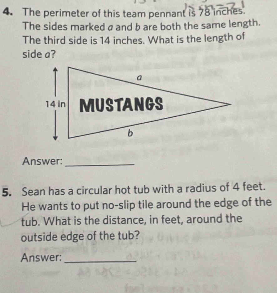 The perimeter of this team pennant is 78 inches. 
The sides marked a and b are both the same length. 
The third side is 14 inches. What is the length of 
side a? 
Answer:_ 
5. Sean has a circular hot tub with a radius of 4 feet. 
He wants to put no-slip tile around the edge of the 
tub. What is the distance, in feet, around the 
outside edge of the tub? 
Answer:_