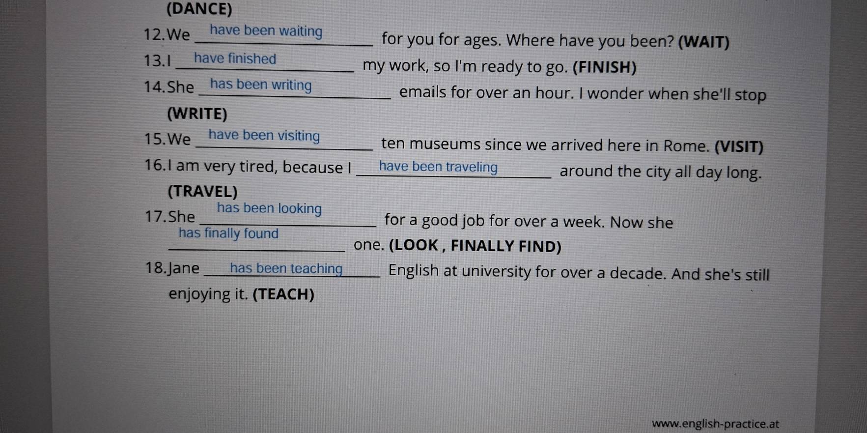 (DANCE) 
12.We _ have been waiting for you for ages. Where have you been? (WAIT) 
13.I __ have finished _________ my work, so I'm ready to go. (FINISH) 
14.She __has been writing________ emails for over an hour. I wonder when she'll stop 
(WRITE) 
15.We _ have been visiting _______ ten museums since we arrived here in Rome. (VISIT) 
16.I am very tired, because I ___ have been traveling around the city all day long. 
(TRAVEL) 
17.She ` has been looking 
for a good job for over a week. Now she 
has finally found 
__________ one. (LOOK , FINALLY FIND) 
18.Jane ___ has been teaching ____ l English at university for over a decade. And she's still 
enjoying it. (TEACH) 
www.english-practice.at