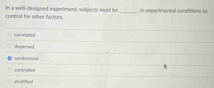 In a well-designed experiment; subjects must be _in experimental conditions to
control for other factors.
correlated
dispersed
randomized
controlled
stratified