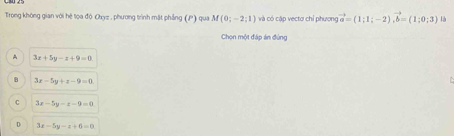 Trong không gian với hệ tọa độ Oxyz , phương trình mật phầng (P) qua M(0;-2;1) và có cặp vectơ chỉ phương vector a=(1;1;-2), vector b=(1;0;3) là
Chọn một đáp án đúng
A 3x+5y-z+9=0.
B 3x-5y+z-9=0.

C 3x-5y-z-9=0
D 3x-5y-z+6=0