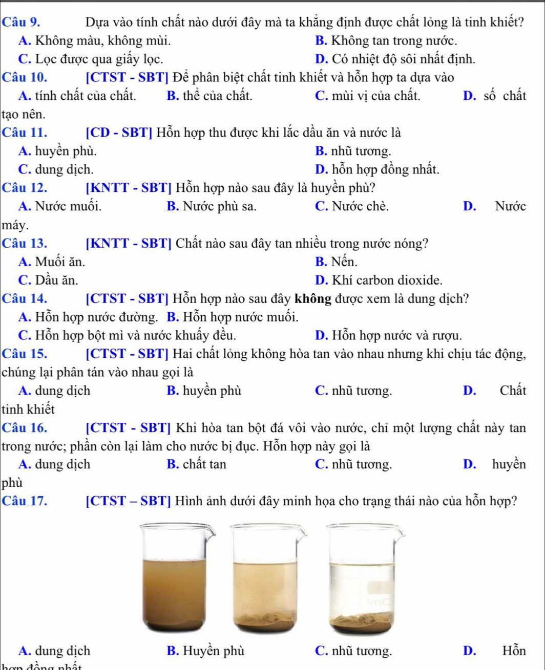 Dựa vào tính chất nào dưới đây mà ta khẳng định được chất lỏng là tinh khiết?
A. Không màu, không mùi. B. Không tan trong nước.
C. Lọc được qua giấy lọc. D. Có nhiệt độ sôi nhất định.
Câu 10. [CTST - SBT] Để phân biệt chất tinh khiết và hỗn hợp ta dựa vào
A. tính chất của chất. B. thể của chất. C. mùi vị của chất. D. số chất
tạo nên.
Câu 11. [CD - SBT] Hỗn hợp thu được khi lắc dầu ăn và nước là
A. huyền phù. B. nhũ tương.
C. dung dịch. D. hỗn hợp đồng nhất.
Câu 12. [KNTT - SBT] Hỗn hợp nào sau đây là huyền phù?
A. Nước muối. B. Nước phù sa. C. Nước chè. D. Nước
máy.
Câu 13. [KNTT - SBT] Chất nào sau đây tan nhiều trong nước nóng?
A. Muối ăn. B. Nến.
C. Dầu ăn. D. Khí carbon dioxide.
Câu 14. [CTST - SBT] Hỗn hợp nào sau đây không được xem là dung dịch?
A. Hỗn hợp nước đường. B. Hỗn hợp nước muối.
C. Hỗn hợp bột mì và nước khuấy đều. D. Hỗn hợp nước và rượu.
Câu 15. [CTST - SBT] Hai chất lỏng không hòa tan vào nhau nhưng khi chịu tác động,
chúng lại phân tán vào nhau gọi là
A. dung dịch B. huyền phù C. nhũ tương. D. Chất
tinh khiết
Câu 16. [CTST - SBT] Khi hòa tan bột đá vôi vào nước, chỉ một lượng chất này tan
trong nước; phần còn lại làm cho nước bị đục. Hỗn hợp này gọi là
A. dung dịch B. chất tan C. nhũ tương. D. huyền
phù
Câu 17. [CTST - SBT] Hình ảnh dưới đây minh họa cho trạng thái nào của hỗn hợp?
A. dung dịch B. Huyền phù C. nhũ tương. D. Hỗn
à n n nhát