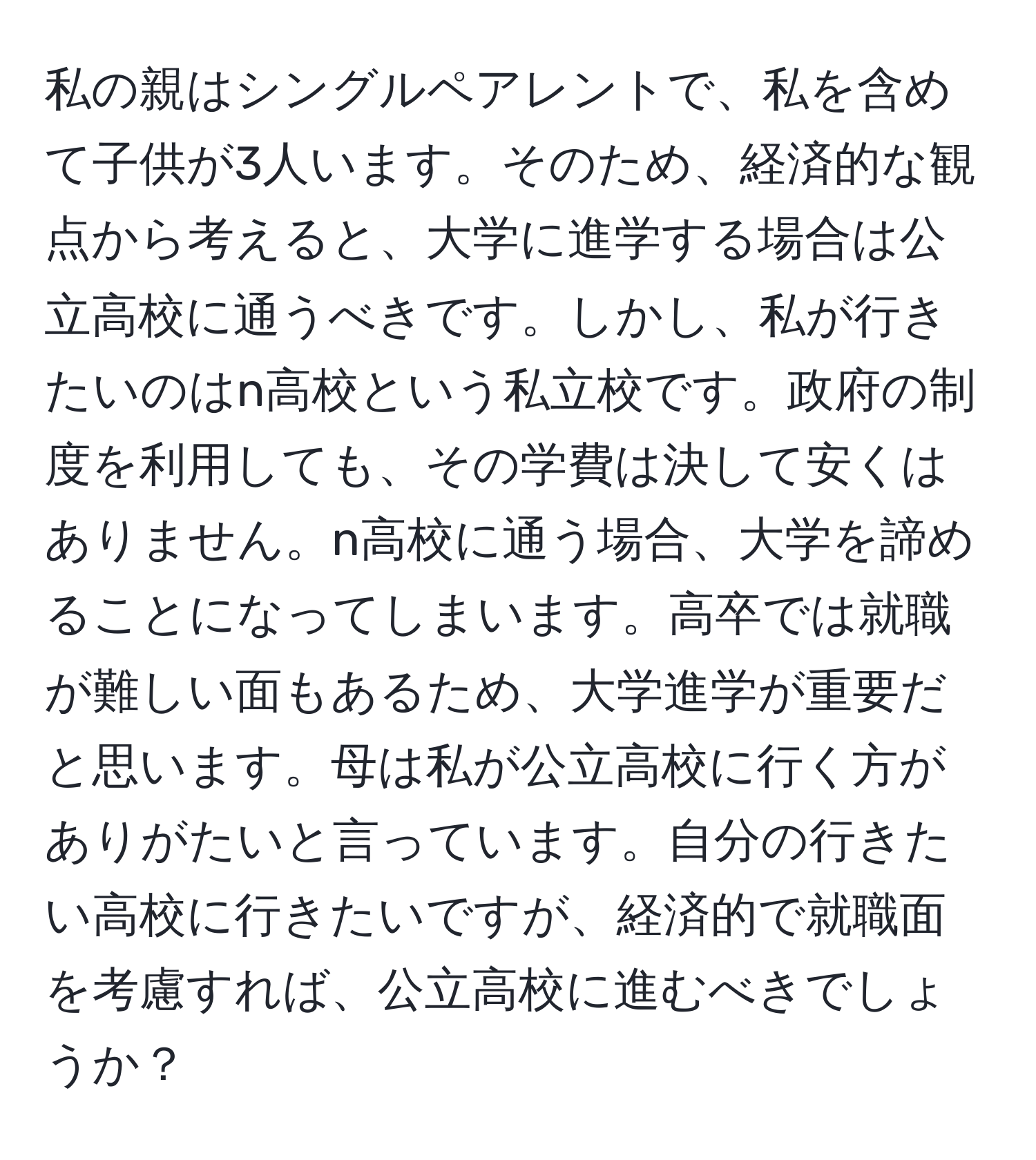 私の親はシングルペアレントで、私を含めて子供が3人います。そのため、経済的な観点から考えると、大学に進学する場合は公立高校に通うべきです。しかし、私が行きたいのはn高校という私立校です。政府の制度を利用しても、その学費は決して安くはありません。n高校に通う場合、大学を諦めることになってしまいます。高卒では就職が難しい面もあるため、大学進学が重要だと思います。母は私が公立高校に行く方がありがたいと言っています。自分の行きたい高校に行きたいですが、経済的で就職面を考慮すれば、公立高校に進むべきでしょうか？