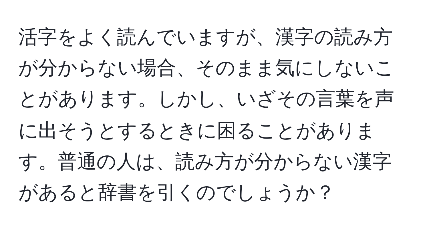 活字をよく読んでいますが、漢字の読み方が分からない場合、そのまま気にしないことがあります。しかし、いざその言葉を声に出そうとするときに困ることがあります。普通の人は、読み方が分からない漢字があると辞書を引くのでしょうか？