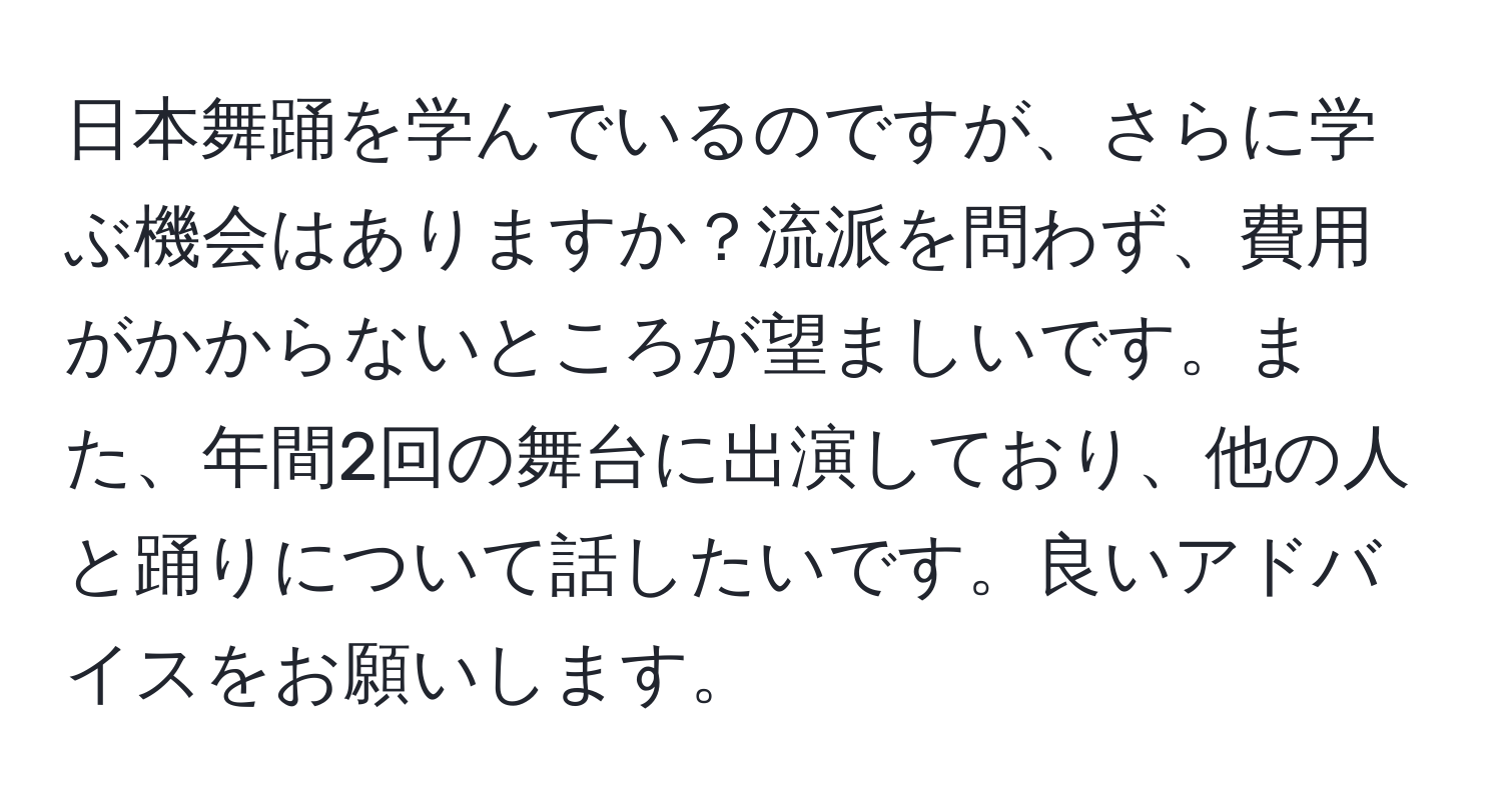 日本舞踊を学んでいるのですが、さらに学ぶ機会はありますか？流派を問わず、費用がかからないところが望ましいです。また、年間2回の舞台に出演しており、他の人と踊りについて話したいです。良いアドバイスをお願いします。