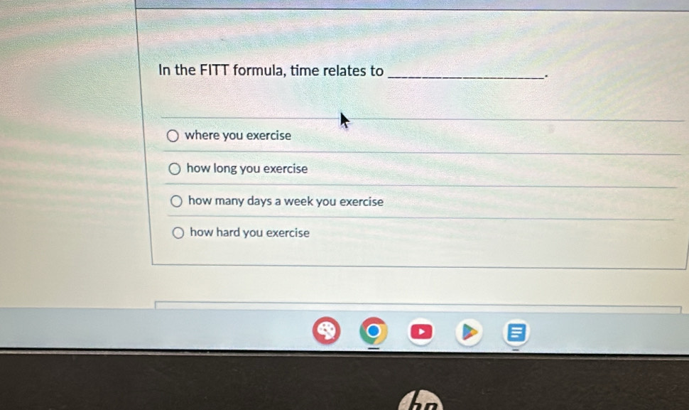 In the FITT formula, time relates to_
.
where you exercise
how long you exercise
how many days a week you exercise
how hard you exercise