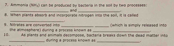 Ammonia (NH_3) can be produced by bacteria in the soil by two processes: 
_and_ 
8. When plants absorb and incorporate nitrogen into the soil, it is called 
_ 
9. Nitrates are converted into __(which is simply released into 
the atmosphere) during a process known as _, 
10. As plants and animals decompose, bacteria breaks down the dead matter into 
_during a process known as_ 
.