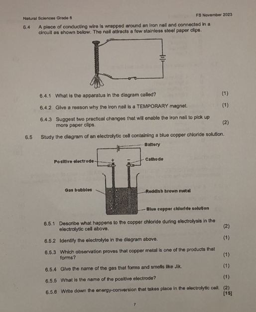 Natural Sciences Grade 8 FS November 2023 
6.4 A piece of conducting wire is wrapped around an iron nail and connected in a 
circuit as shown below. The nail attracts a few stainless steel paper clips. 
6.4.1 What is the apparatus in the diagram called? (1) 
6.4.2 Give a reason why the iron nail is a TEMPORARY magnet. (1) 
6.4.3 Suggest two practical changes that will enable the iron nail to pick up (2) 
more paper clips. 
6.5 Study the diagram of an electrolytic cell containing a blue copper chloride solution. 
6.5.1 Describe what happens to the copper chloride during electrolysis in the (2) 
electrolytic cell above. 
6.5.2 Identify the electrolyte in the diagram above. (1) 
6.5.3 Which observation proves that copper metal is one of the products that (1) 
forms? 
6.5.4 Give the name of the gas that forms and smells like Jik. (1) 
6.5.5 What is the name of the positive electrode? (1) 
6.5.6 Write down the energy-conversion that takes place in the electrolytic cell. (2) 
[15] 
2