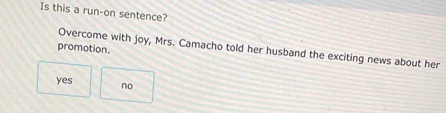 Is this a run-on sentence?
promotion.
Overcome with joy, Mrs. Camacho told her husband the exciting news about her
yes no